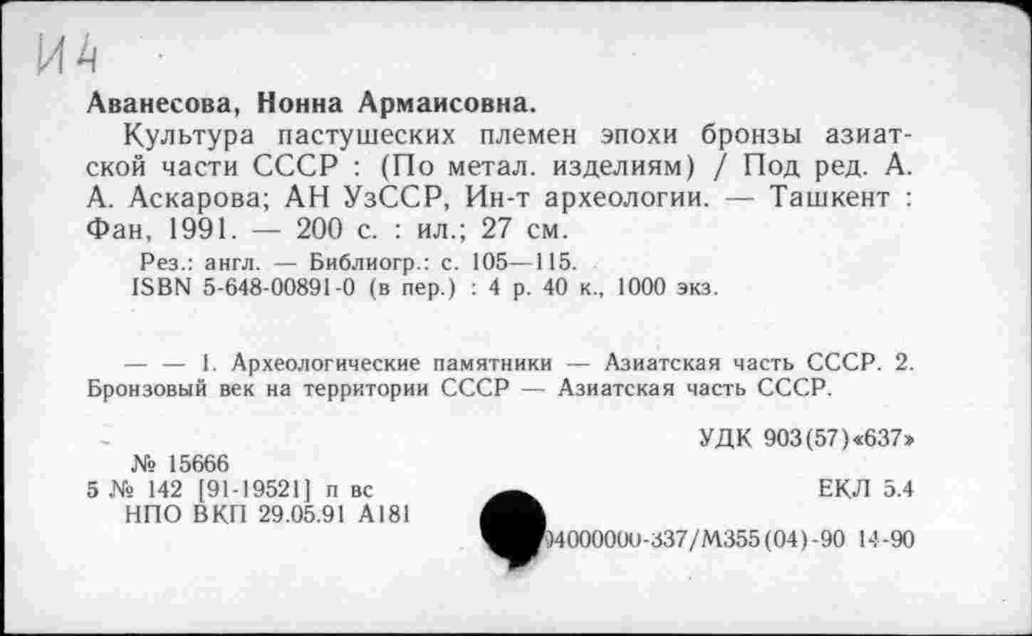 ﻿ИА
Аванесова, Нонна Армаисовна.
Культура пастушеских племен эпохи бронзы азиатской части СССР : (По метал, изделиям) / Под ред. А. А. Аскарова; АН УзССР, Ин-т археологии. — Ташкент : Фан, 1991. — 200 с. : ил.; 27 см.
Рез.: англ. — Библиогр.: с. 105—115.
ISBN 5-648-00891-0 (в пер.) : 4 р. 40 к., 1000 экз.
— — 1. Археологические памятники — Азиатская часть СССР. 2. Бронзовый век на территории СССР — Азиатская часть СССР.
УДК 903 (57)«637»
№ 15666
5 № 142 [91-19521] п вс НПО ВКП 29.05.91 А181
ФЕКЛ 5.4
)400000О-337/М355(04)-90 14-90